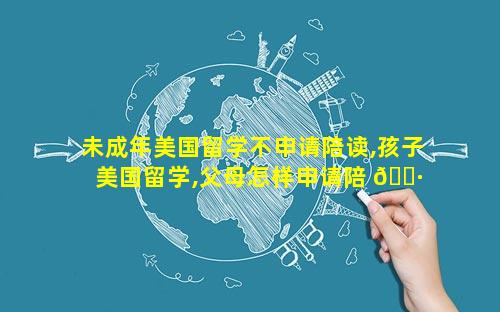未成年美国留学不申请陪读,孩子美国留学,父母怎样申请陪 🌷 读